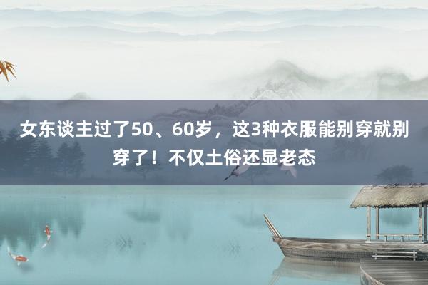 女东谈主过了50、60岁，这3种衣服能别穿就别穿了！不仅土俗还显老态